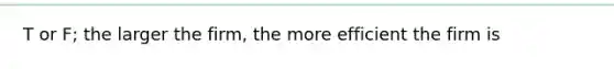 T or F; the larger the firm, the more efficient the firm is