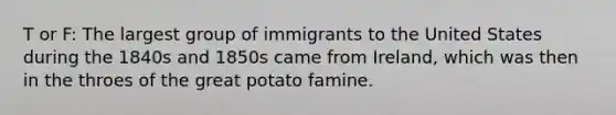 T or F: The largest group of immigrants to the United States during the 1840s and 1850s came from Ireland, which was then in the throes of the great potato famine.