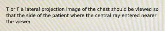 T or F a lateral projection image of the chest should be viewed so that the side of the patient where the central ray entered nearer the viewer