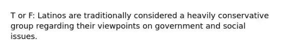 T or F: Latinos are traditionally considered a heavily conservative group regarding their viewpoints on government and social issues.