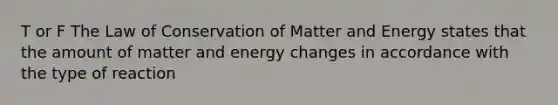 T or F The Law of Conservation of Matter and Energy states that the amount of matter and energy changes in accordance with the type of reaction