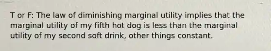 T or F: The law of diminishing marginal utility implies that the marginal utility of my fifth hot dog is <a href='https://www.questionai.com/knowledge/k7BtlYpAMX-less-than' class='anchor-knowledge'>less than</a> the marginal utility of my second soft drink, other things constant.