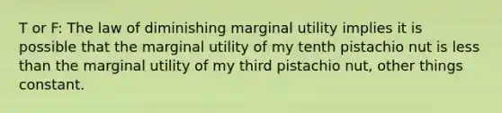 T or F: The law of diminishing marginal utility implies it is possible that the marginal utility of my tenth pistachio nut is <a href='https://www.questionai.com/knowledge/k7BtlYpAMX-less-than' class='anchor-knowledge'>less than</a> the marginal utility of my third pistachio nut, other things constant.