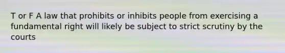 T or F A law that prohibits or inhibits people from exercising a fundamental right will likely be subject to strict scrutiny by the courts