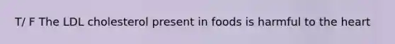 T/ F The LDL cholesterol present in foods is harmful to the heart