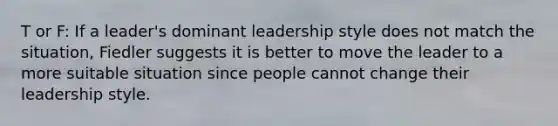 T or F: If a leader's dominant leadership style does not match the situation, Fiedler suggests it is better to move the leader to a more suitable situation since people cannot change their leadership style.