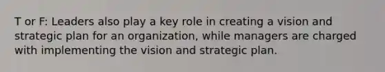 T or F: Leaders also play a key role in creating a vision and strategic plan for an organization, while managers are charged with implementing the vision and strategic plan.