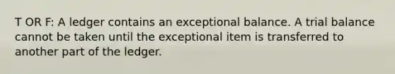 T OR F: A ledger contains an exceptional balance. A trial balance cannot be taken until the exceptional item is transferred to another part of the ledger.