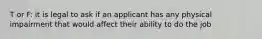 T or F: it is legal to ask if an applicant has any physical impairment that would affect their ability to do the job