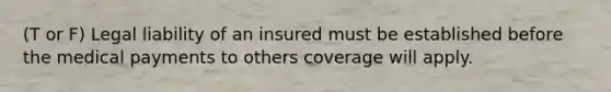 (T or F) Legal liability of an insured must be established before the medical payments to others coverage will apply.