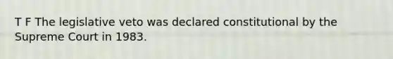 T F The legislative veto was declared constitutional by the Supreme Court in 1983.