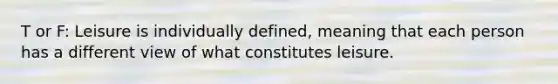 T or F: Leisure is individually defined, meaning that each person has a different view of what constitutes leisure.