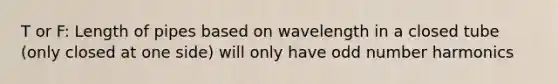 T or F: Length of pipes based on wavelength in a closed tube (only closed at one side) will only have odd number harmonics