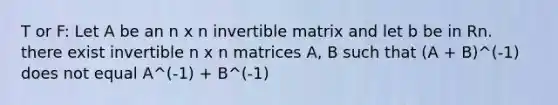 T or F: Let A be an n x n invertible matrix and let b be in Rn. there exist invertible n x n matrices A, B such that (A + B)^(-1) does not equal A^(-1) + B^(-1)