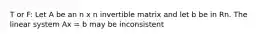 T or F: Let A be an n x n invertible matrix and let b be in Rn. The linear system Ax = b may be inconsistent