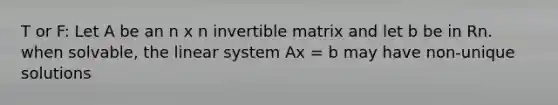 T or F: Let A be an n x n invertible matrix and let b be in Rn. when solvable, the linear system Ax = b may have non-unique solutions