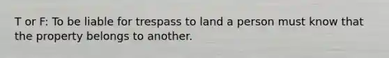 T or F: To be liable for trespass to land a person must know that the property belongs to another.