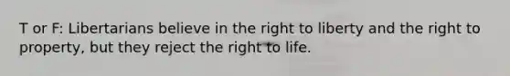 T or F: Libertarians believe in the right to liberty and the right to property, but they reject the right to life.