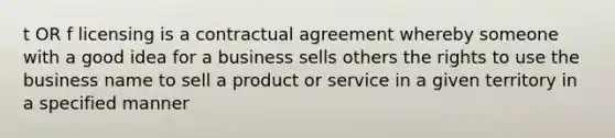 t OR f licensing is a contractual agreement whereby someone with a good idea for a business sells others the rights to use the business name to sell a product or service in a given territory in a specified manner