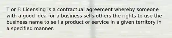 T or F: Licensing is a contractual agreement whereby someone with a good idea for a business sells others the rights to use the business name to sell a product or service in a given territory in a specified manner.