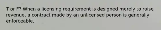 T or F? When a licensing requirement is designed merely to raise revenue, a contract made by an unlicensed person is generally enforceable.