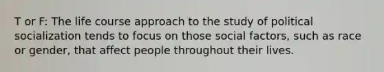 T or F: The life course approach to the study of <a href='https://www.questionai.com/knowledge/kcddeKilOR-political-socialization' class='anchor-knowledge'>political socialization</a> tends to focus on those social factors, such as race or gender, that affect people throughout their lives.