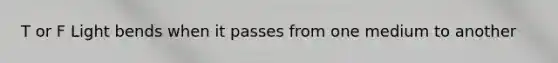 T or F Light bends when it passes from one medium to another