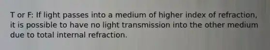 T or F: If light passes into a medium of higher index of refraction, it is possible to have no light transmission into the other medium due to total internal refraction.