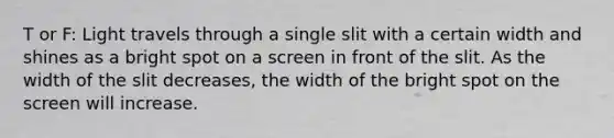 T or F: Light travels through a single slit with a certain width and shines as a bright spot on a screen in front of the slit. As the width of the slit decreases, the width of the bright spot on the screen will increase.