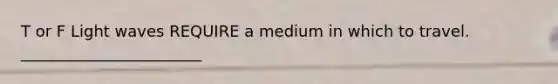 T or F Light waves REQUIRE a medium in which to travel. _______________________