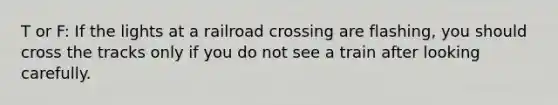 T or F: If the lights at a railroad crossing are flashing, you should cross the tracks only if you do not see a train after looking carefully.