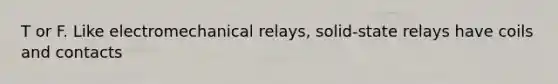 T or F. Like electromechanical relays, solid-state relays have coils and contacts