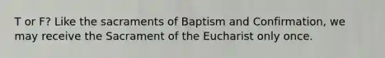 T or F? Like the sacraments of Baptism and Confirmation, we may receive the Sacrament of the Eucharist only once.