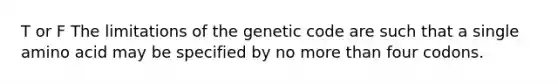 T or F The limitations of the genetic code are such that a single amino acid may be specified by no more than four codons.