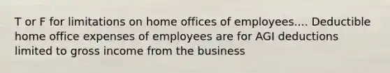 T or F for limitations on home offices of employees.... Deductible home office expenses of employees are for AGI deductions limited to gross income from the business