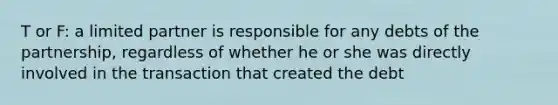 T or F: a limited partner is responsible for any debts of the partnership, regardless of whether he or she was directly involved in the transaction that created the debt