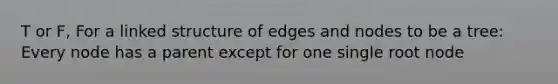 T or F, For a linked structure of edges and nodes to be a tree: Every node has a parent except for one single root node