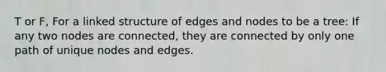 T or F, For a linked structure of edges and nodes to be a tree: If any two nodes are connected, they are connected by only one path of unique nodes and edges.