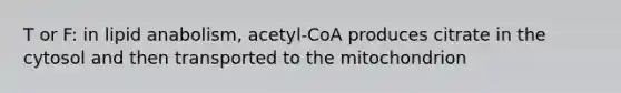 T or F: in lipid anabolism, acetyl-CoA produces citrate in the cytosol and then transported to the mitochondrion