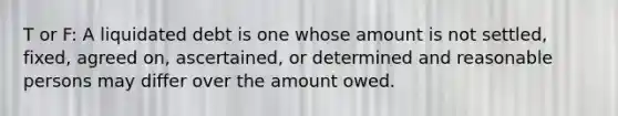 T or F: A liquidated debt is one whose amount is not settled, fixed, agreed on, ascertained, or determined and reasonable persons may differ over the amount owed.