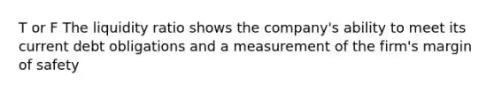 T or F The liquidity ratio shows the company's ability to meet its current debt obligations and a measurement of the firm's margin of safety