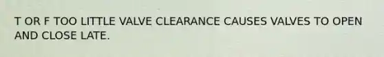 T OR F TOO LITTLE VALVE CLEARANCE CAUSES VALVES TO OPEN AND CLOSE LATE.