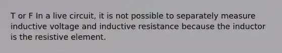 T or F In a live circuit, it is not possible to separately measure inductive voltage and inductive resistance because the inductor is the resistive element.