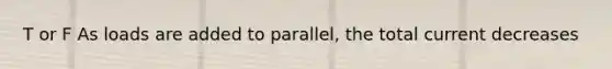 T or F As loads are added to parallel, the total current decreases