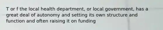 T or f the local health department, or local government, has a great deal of autonomy and setting its own structure and function and often raising it on funding