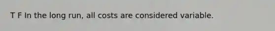 T F In the long run, all costs are considered variable.