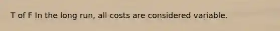 T of F In the long run, all costs are considered variable.