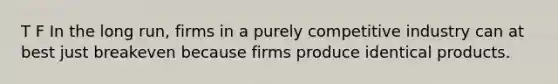 T F In the long run, firms in a purely competitive industry can at best just breakeven because firms produce identical products.