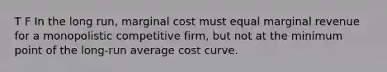 T F In the long run, marginal cost must equal marginal revenue for a monopolistic competitive firm, but not at the minimum point of the long-run average cost curve.