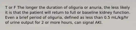 T or F The longer the duration of oliguria or anuria, the less likely it is that the patient will return to full or baseline kidney function. Even a brief period of oliguria, defined as less than 0.5 mL/kg/hr of urine output for 2 or more hours, can signal AKI.